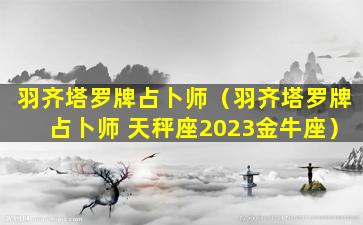 羽齐塔罗牌占卜师（羽齐塔罗牌占卜师 天秤座2023金牛座）